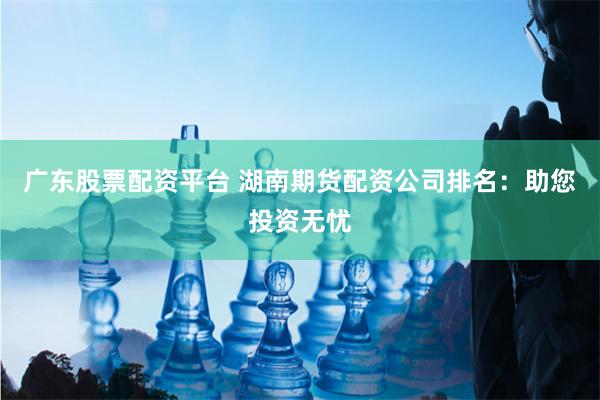   广东股票配资平台 湖南期货配资公司排名：助您投资无忧
