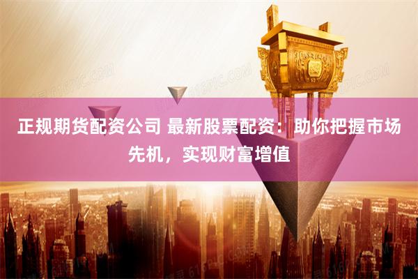   正规期货配资公司 最新股票配资：助你把握市场先机，实现财富增值