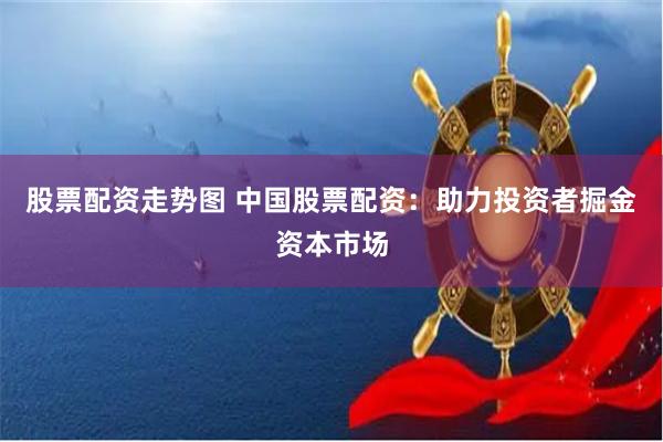   股票配资走势图 中国股票配资：助力投资者掘金资本市场